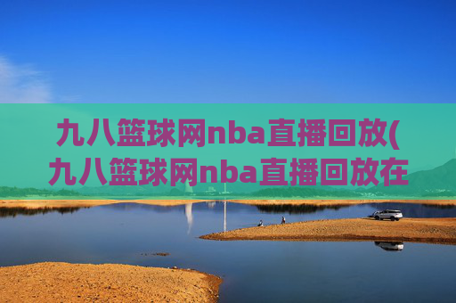 九八篮球网nba直播回放(九八篮球网nba直播回放在线观看)