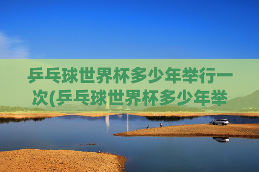 乒乓球世界杯多少年举行一次(乒乓球世界杯多少年举行一次的)