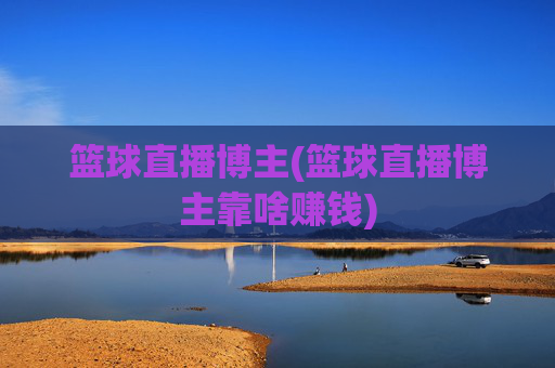 篮球直播博主(篮球直播博主靠啥赚钱)