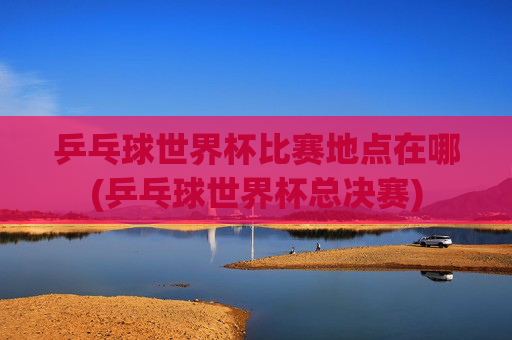 乒乓球世界杯比赛地点在哪(乒乓球世界杯总决赛)