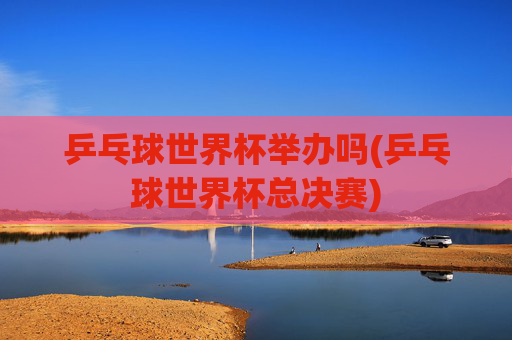 乒乓球世界杯举办吗(乒乓球世界杯总决赛)