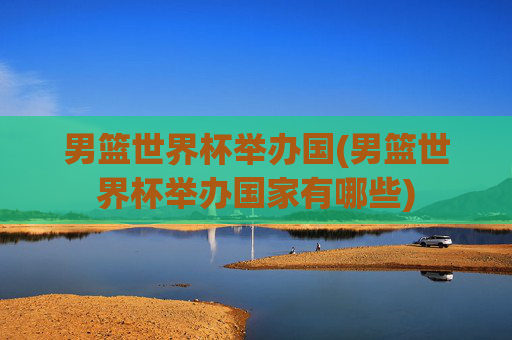 男篮世界杯举办国(男篮世界杯举办国家有哪些)