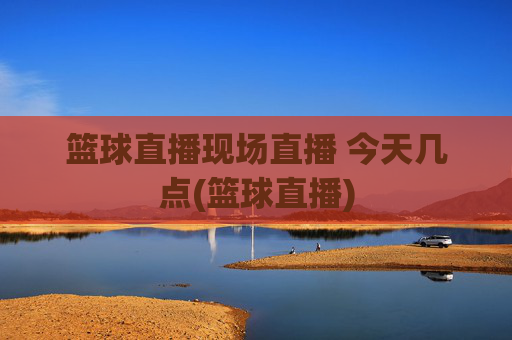 篮球直播现场直播 今天几点(篮球直播)