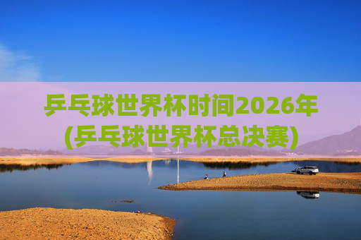 乒乓球世界杯时间2026年(乒乓球世界杯总决赛)