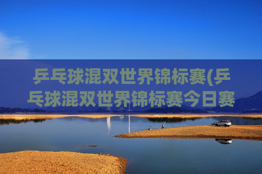 乒乓球混双世界锦标赛(乒乓球混双世界锦标赛今日赛程)