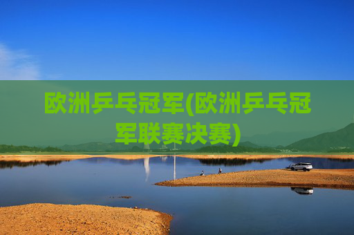 欧洲乒乓冠军(欧洲乒乓冠军联赛决赛)