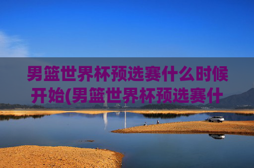 男篮世界杯预选赛什么时候开始(男篮世界杯预选赛什么时候开始比赛)