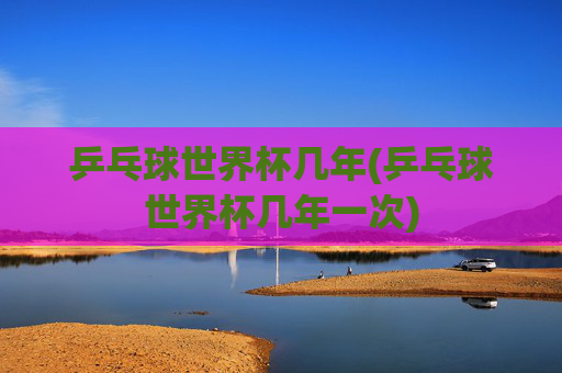 乒乓球世界杯几年(乒乓球世界杯几年一次)