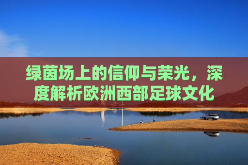 绿茵场上的信仰与荣光,深度解析欧洲西部足球文化