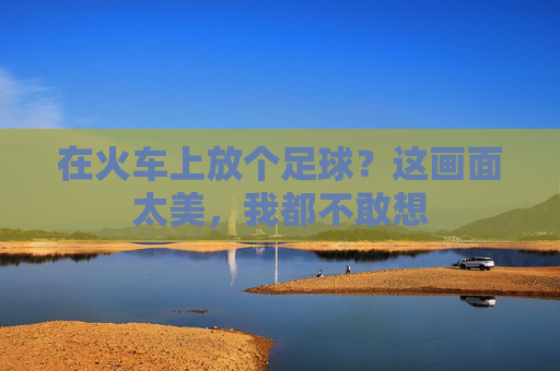 在火车上放个足球?这画面太美,我都不敢想