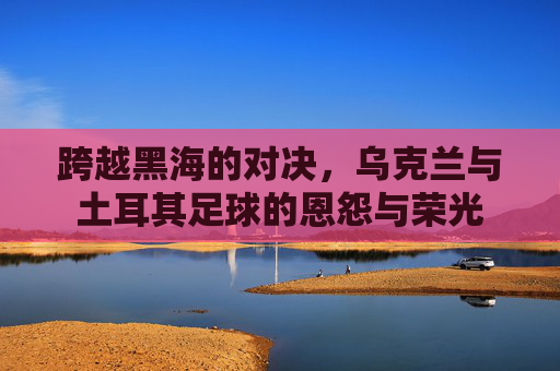 跨越黑海的对决,乌克兰与土耳其足球的恩怨与荣光