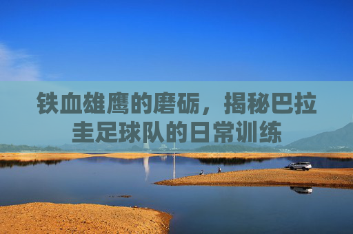 铁血雄鹰的磨砺,揭秘巴拉圭足球队的日常训练