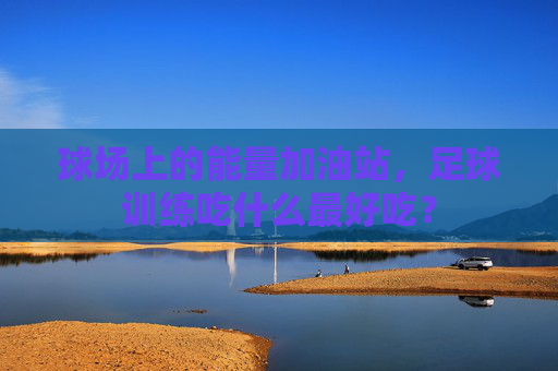 球场上的能量加油站,足球训练吃什么最好吃?