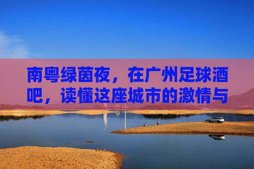 南粤绿茵夜,在广州足球酒吧,读懂这座城市的激情与江湖