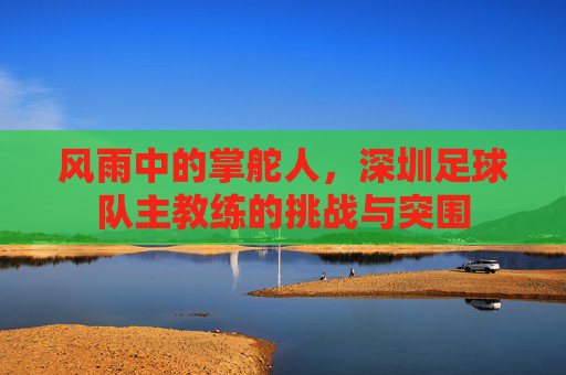 风雨中的掌舵人,深圳足球队主教练的挑战与突围