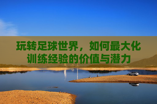 玩转足球世界,如何最大化训练经验的价值与潜力