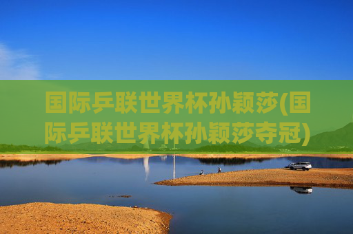 国际乒联世界杯孙颖莎(国际乒联世界杯孙颖莎夺冠)