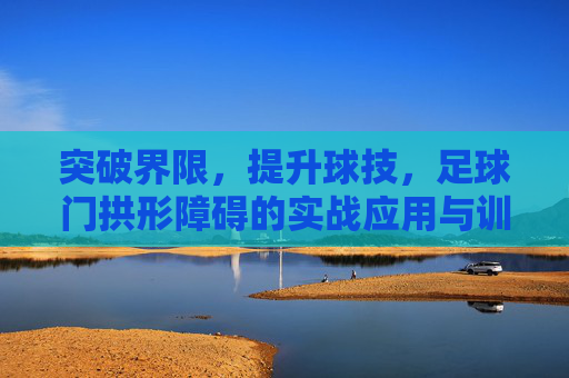 突破界限,提升球技,足球门拱形障碍的实战应用与训练价值