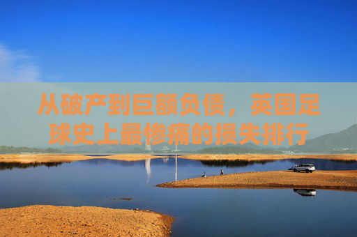 从破产到巨额负债,英国足球史上最惨痛的损失排行