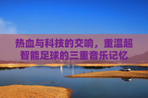 热血与科技的交响,重温超智能足球的三重音乐记忆