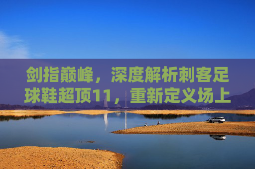 剑指巅峰,深度解析刺客足球鞋超顶11,重新定义场上极速体验