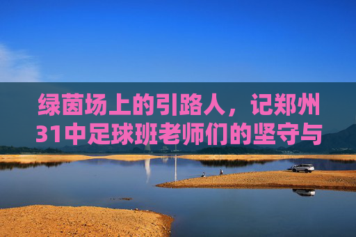 绿茵场上的引路人,记郑州31中足球班老师们的坚守与付出