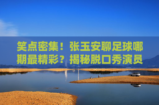 笑点密集!张玉安聊足球哪期最精彩?揭秘脱口秀演员的神级球评