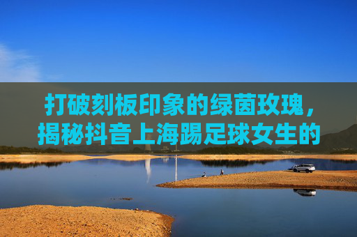 打破刻板印象的绿茵玫瑰,揭秘抖音上海踢足球女生的燃与飒