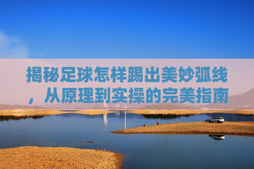 揭秘足球怎样踢出美妙弧线，从原理到实操的完美指南