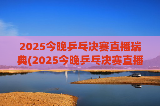 2025今晚乒乓决赛直播瑞典(2025今晚乒乓决赛直播瑞典男单冠军是谁)