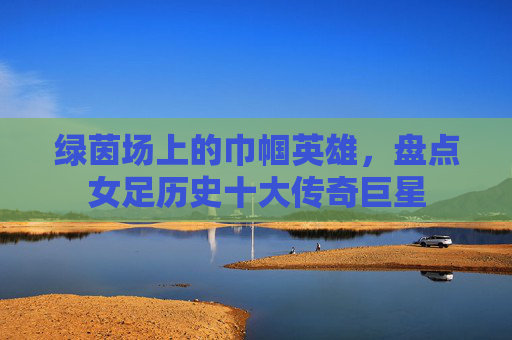 绿茵场上的巾帼英雄,盘点女足历史十大传奇巨星