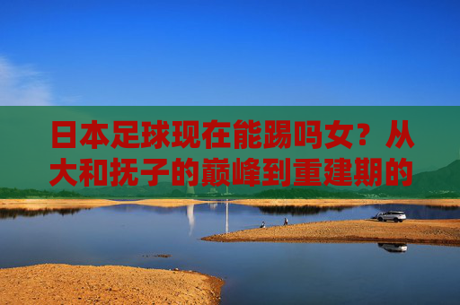 日本足球现在能踢吗女？从大和抚子的巅峰到重建期的阵痛