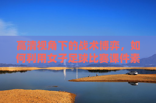 高清视角下的战术博弈,如何利用女子足球比赛课件素材提升教学效果