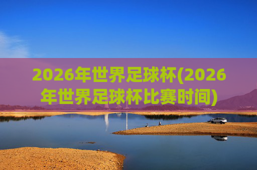 2026年世界足球杯(2026年世界足球杯比赛时间)
