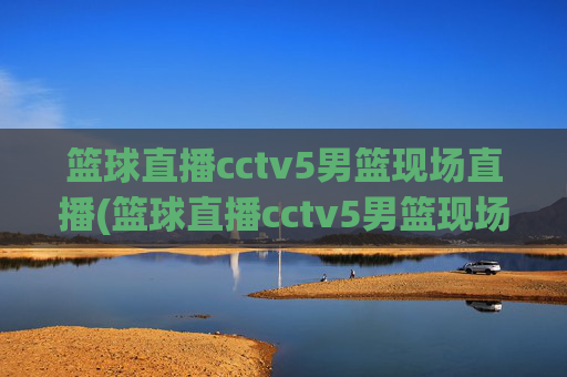 篮球直播cctv5男篮现场直播(篮球直播cctv5男篮现场直播高清)