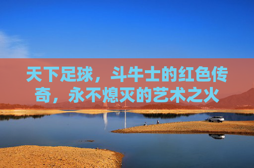 天下足球,斗牛士的红色传奇,永不熄灭的艺术之火