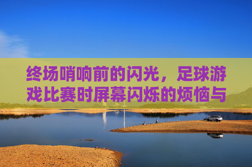 终场哨响前的闪光,足球游戏比赛时屏幕闪烁的烦恼与解决之道