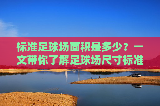 标准足球场面积是多少?一文带你了解足球场尺寸标准