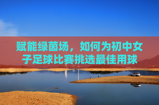 赋能绿茵场，如何为初中女子足球比赛挑选最佳用球