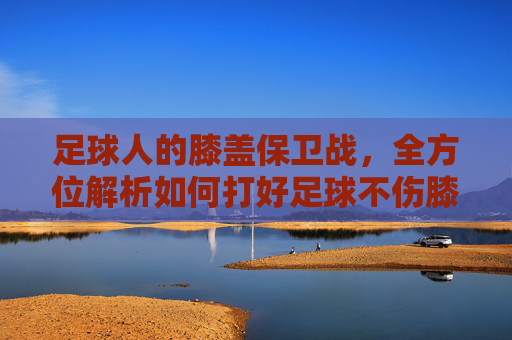 足球人的膝盖保卫战，全方位解析如何打好足球不伤膝盖
