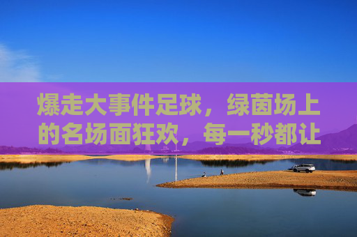爆走大事件足球,绿茵场上的名场面狂欢,每一秒都让人心跳加速!