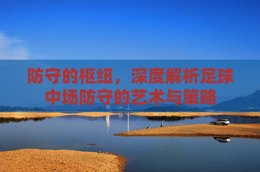 防守的枢纽,深度解析足球中场防守的艺术与策略