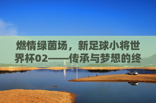 燃情绿茵场,新足球小将世界杯02——传承与梦想的终极对决