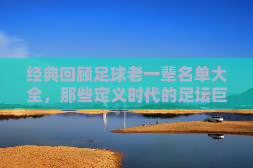 经典回顾足球老一辈名单大全,那些定义时代的足坛巨星