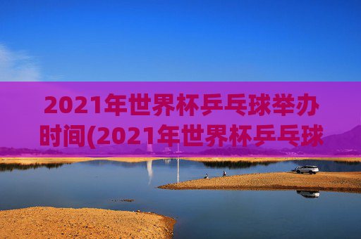 2021年世界杯乒乓球举办时间(2021年世界杯乒乓球举办时间表)