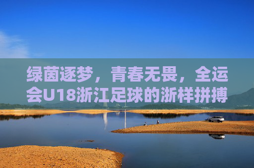 绿茵逐梦，青春无畏，全运会U18浙江足球的浙样拼搏
