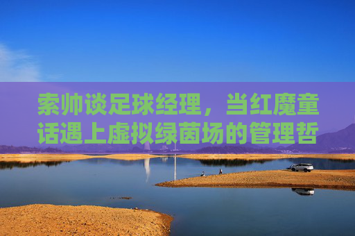 索帅谈足球经理,当红魔童话遇上虚拟绿茵场的管理哲学