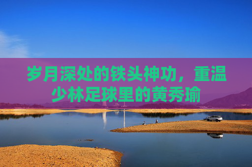 岁月深处的铁头神功,重温少林足球里的黄秀瑜