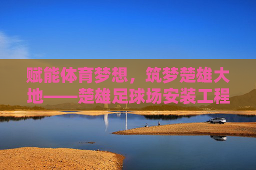 赋能体育梦想，筑梦楚雄大地——楚雄足球场安装工程全纪实
