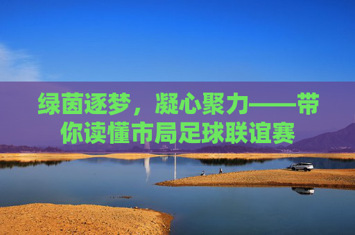 绿茵逐梦,凝心聚力——带你读懂市局足球联谊赛